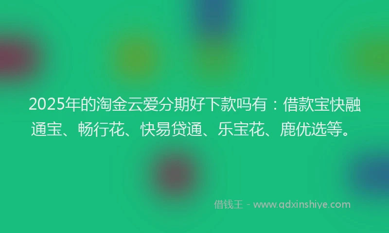 2025年的淘金云爱分期好下款吗有：借款宝快融通宝、畅行花、快易贷通、乐宝花、鹿优选等。