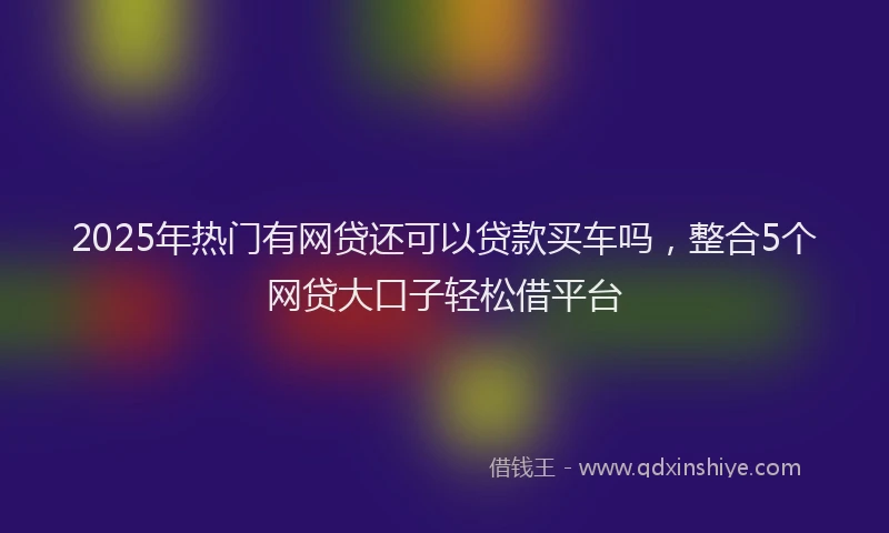 2025年热门有网贷还可以贷款买车吗，整合5个网贷大口子轻松借平台