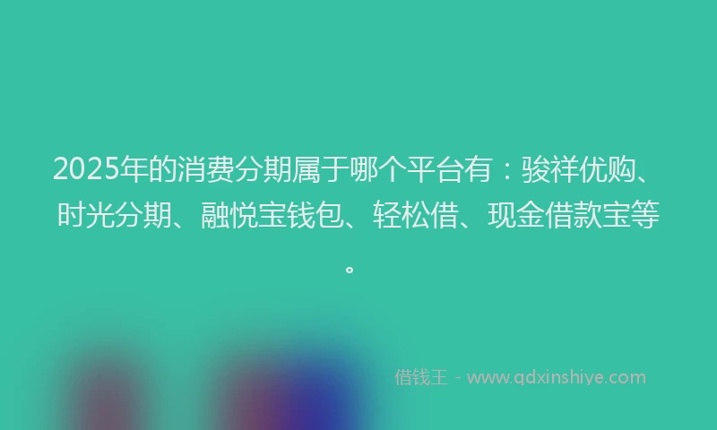 2025年的消费分期属于哪个平台有：骏祥优购、时光分期、融悦宝钱包、轻松借、现金借款宝等。