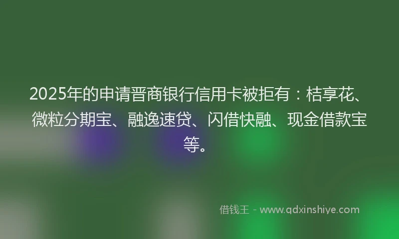 2025年的申请晋商银行信用卡被拒有：桔享花、微粒分期宝、融逸速贷、闪借快融、现金借款宝等。