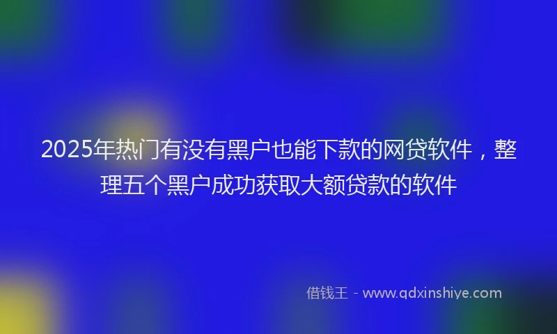 2025年热门有没有黑户也能下款的网贷软件，整理五个黑户成功获取大额贷款的软件