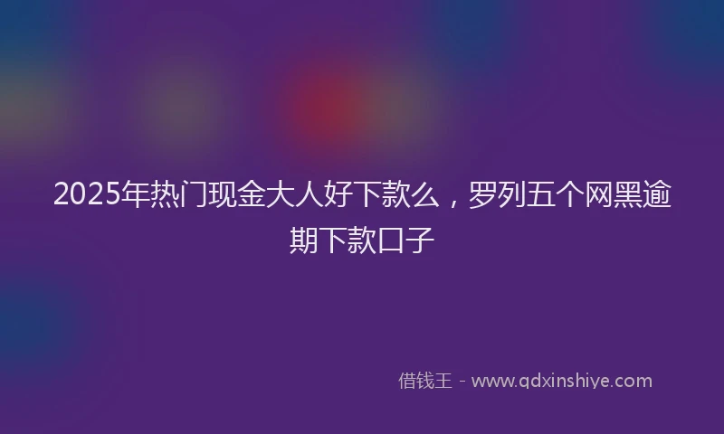 2025年热门现金大人好下款么，罗列五个网黑逾期下款口子