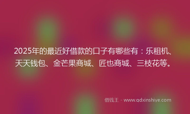 2025年的最近好借款的口子有哪些有：乐租机、天天钱包、金芒果商城、匠也商城、三枝花等。