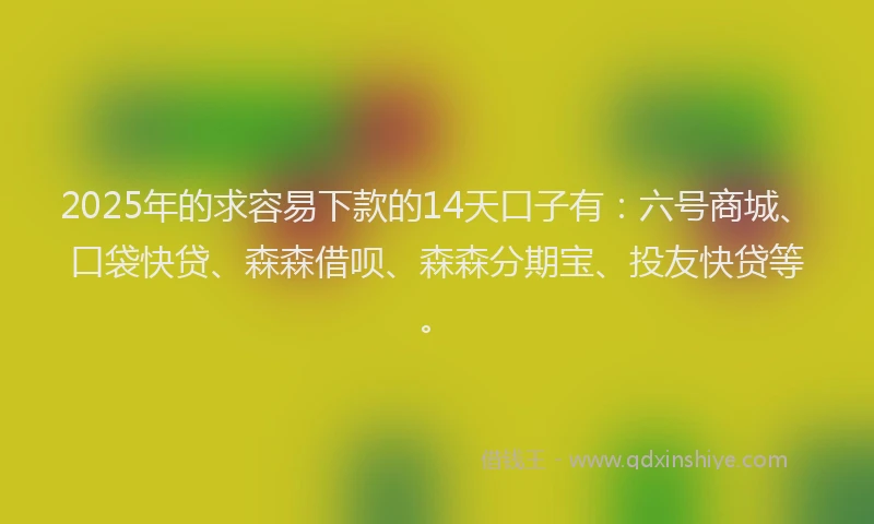 2025年的求容易下款的14天口子有：六号商城、口袋快贷、森森借呗、森森分期宝、投友快贷等。