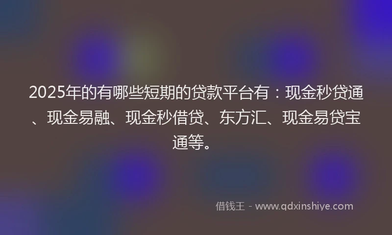 2025年的有哪些短期的贷款平台有：现金秒贷通、现金易融、现金秒借贷、东方汇、现金易贷宝通等。