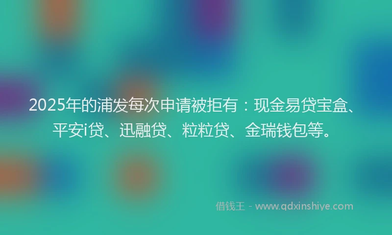 2025年的浦发每次申请被拒有：现金易贷宝盒、平安i贷、迅融贷、粒粒贷、金瑞钱包等。