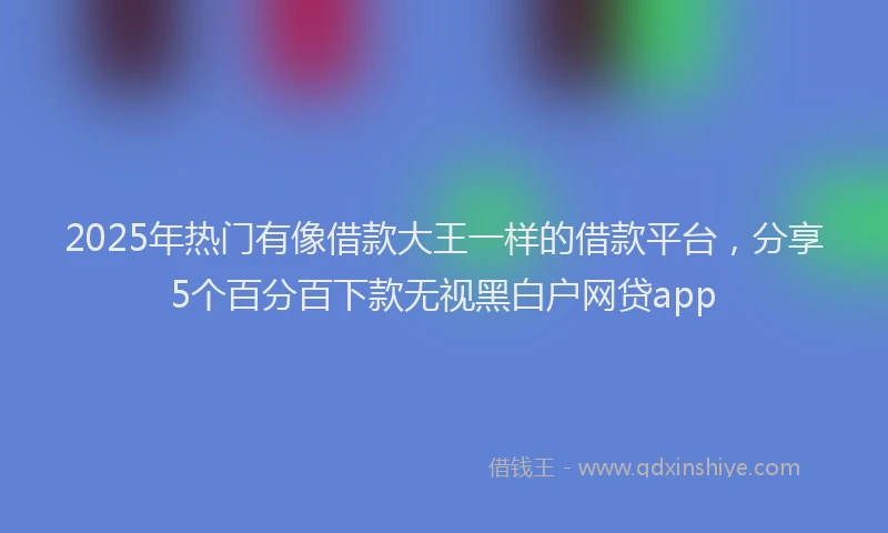 2025年热门有像借款大王一样的借款平台，分享5个百分百下款无视黑白户网贷app