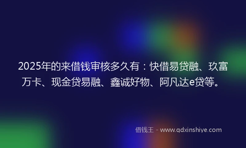 2025年的来借钱审核多久有：快借易贷融、玖富万卡、现金贷易融、鑫诚好物、阿凡达e贷等。