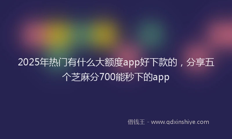 2025年热门有什么大额度app好下款的，分享五个芝麻分700能秒下的app