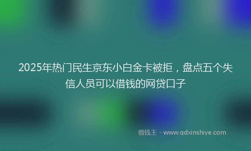 2025年热门民生京东小白金卡被拒，盘点五个失信人员可以借钱的网贷口子