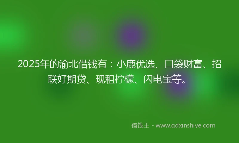 2025年的渝北借钱有：小鹿优选、口袋财富、招联好期贷、现租柠檬、闪电宝等。