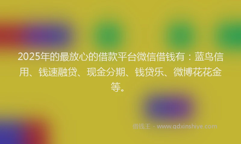 2025年的最放心的借款平台微信借钱有：蓝鸟信用、钱速融贷、现金分期、钱贷乐、微博花花金等。