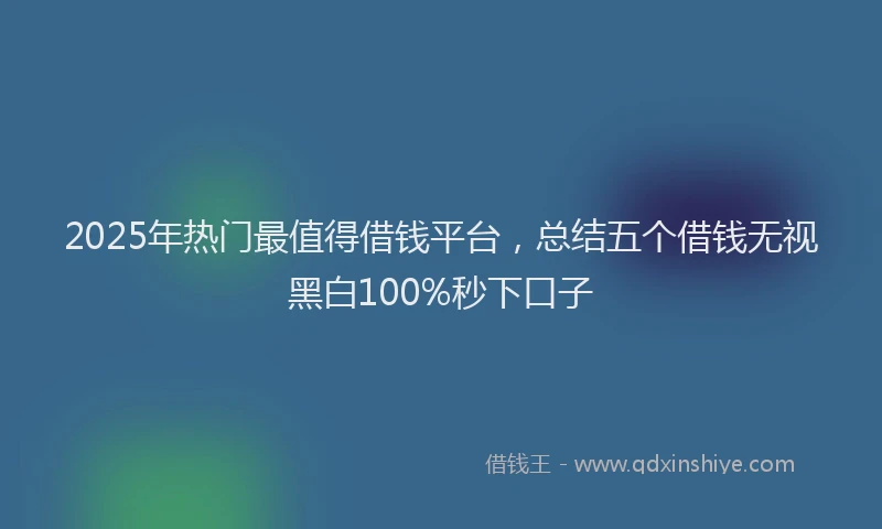 2025年热门最值得借钱平台，总结五个借钱无视黑白100%秒下口子