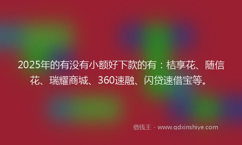 2025年的有没有小额好下款的有：桔享花、随信花、瑞耀商城、360速融、闪贷速借宝等。