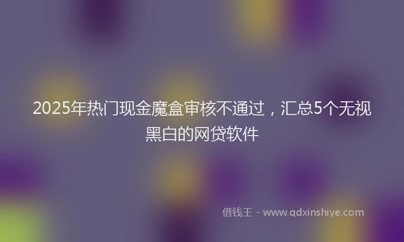 2025年热门现金魔盒审核不通过，汇总5个无视黑白的网贷软件
