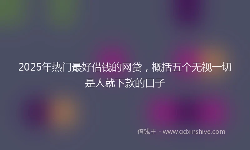 2025年热门最好借钱的网贷，概括五个无视一切是人就下款的口子
