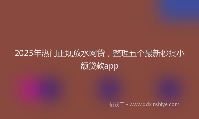 2025年热门正规放水网贷，整理五个最新秒批小额贷款app