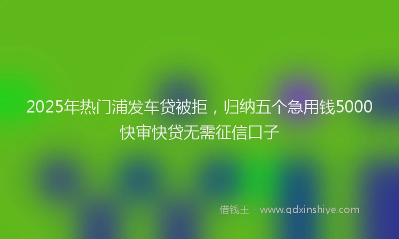 2025年热门浦发车贷被拒，归纳五个急用钱5000快审快贷无需征信口子