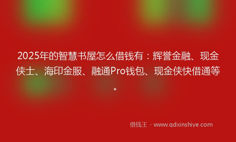 2025年的智慧书屋怎么借钱有：辉誉金融、现金侠士、海印金服、融通Pro钱包、现金侠快借通等。