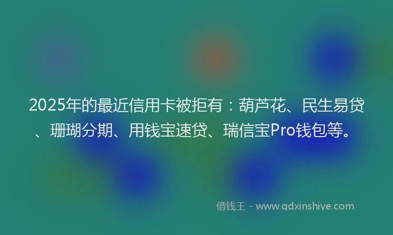 2025年的最近信用卡被拒有：葫芦花、民生易贷、珊瑚分期、用钱宝速贷、瑞信宝Pro钱包等。