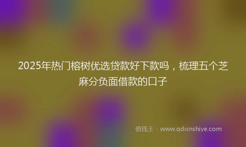 2025年热门榕树优选贷款好下款吗，梳理五个芝麻分负面借款的口子