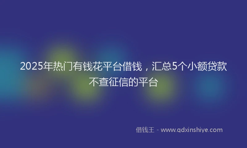 2025年热门有钱花平台借钱，汇总5个小额贷款不查征信的平台