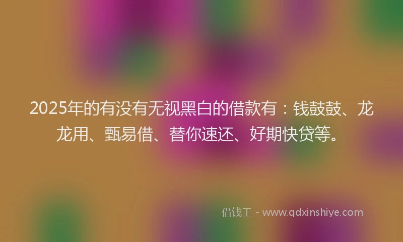 2025年的有没有无视黑白的借款有：钱鼓鼓、龙龙用、甄易借、替你速还、好期快贷等。