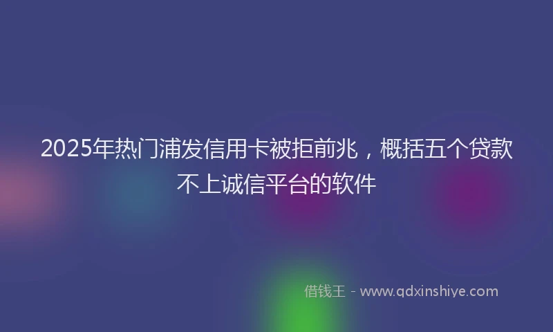 2025年热门浦发信用卡被拒前兆，概括五个贷款不上诚信平台的软件