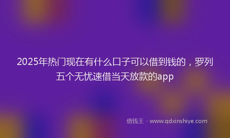 2025年热门现在有什么口子可以借到钱的，罗列五个无忧速借当天放款的app
