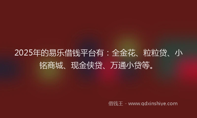 2025年的易乐借钱平台有：全金花、粒粒贷、小铭商城、现金侠贷、万通小贷等。