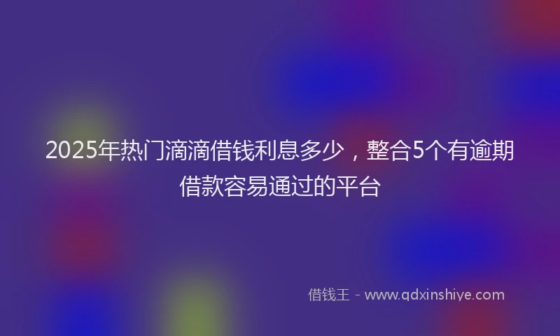 2025年热门滴滴借钱利息多少，整合5个有逾期借款容易通过的平台