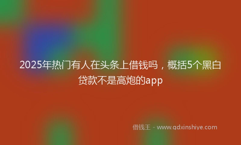 2025年热门有人在头条上借钱吗，概括5个黑白贷款不是高炮的app