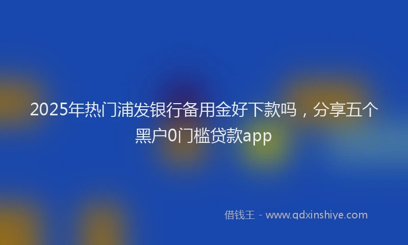 2025年热门浦发银行备用金好下款吗，分享五个黑户0门槛贷款app