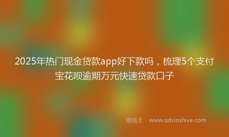 2025年热门现金贷款app好下款吗，梳理5个支付宝花呗逾期万元快速贷款口子