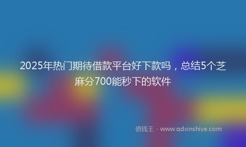 2025年热门期待借款平台好下款吗，总结5个芝麻分700能秒下的软件