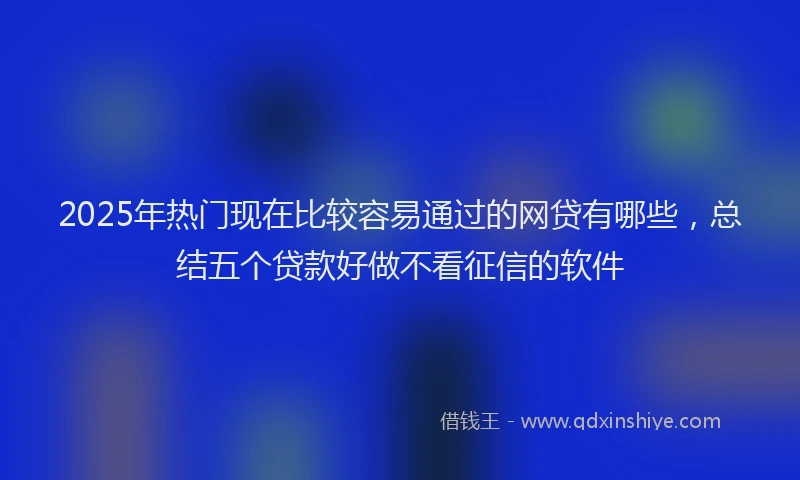 2025年热门现在比较容易通过的网贷有哪些，总结五个贷款好做不看征信的软件