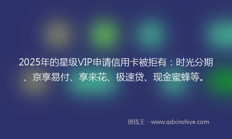 2025年的星级VIP申请信用卡被拒有：时光分期、京享易付、享来花、极速贷、现金蜜蜂等。