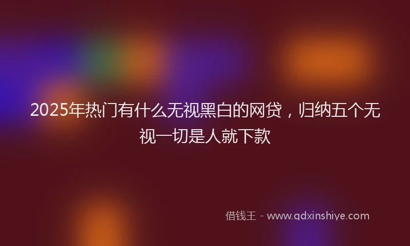 2025年热门有什么无视黑白的网贷，归纳五个无视一切是人就下款