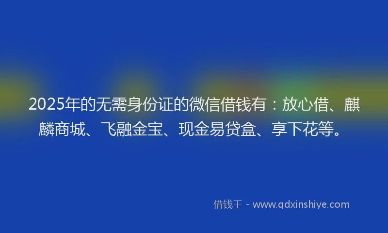 2025年的无需身份证的微信借钱有：放心借、麒麟商城、飞融金宝、现金易贷盒、享下花等。