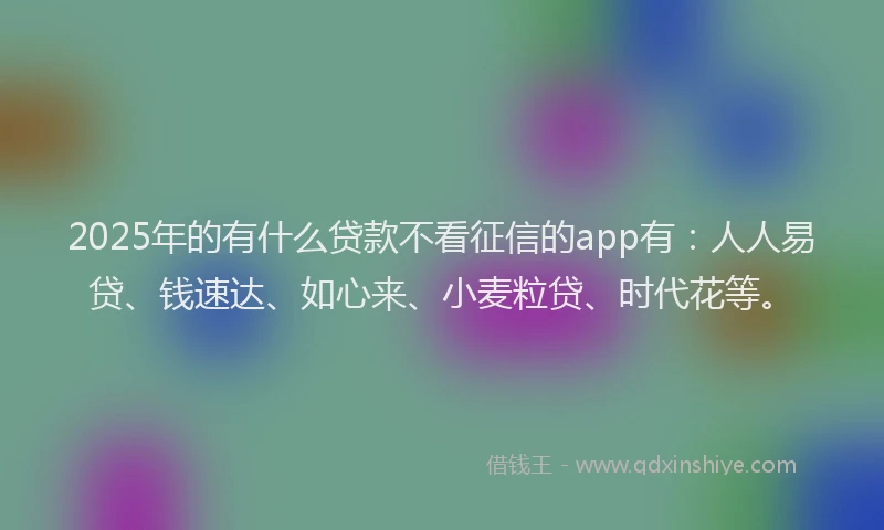 2025年的有什么贷款不看征信的app有：人人易贷、钱速达、如心来、小麦粒贷、时代花等。