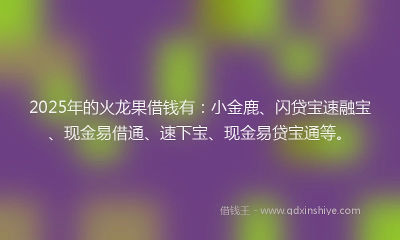 2025年的火龙果借钱有：小金鹿、闪贷宝速融宝、现金易借通、速下宝、现金易贷宝通等。