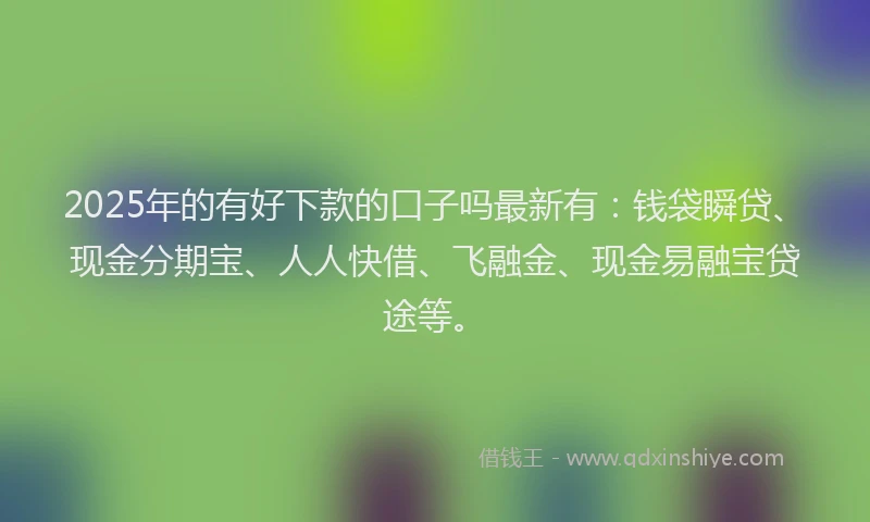 2025年的有好下款的口子吗最新有：钱袋瞬贷、现金分期宝、人人快借、飞融金、现金易融宝贷途等。