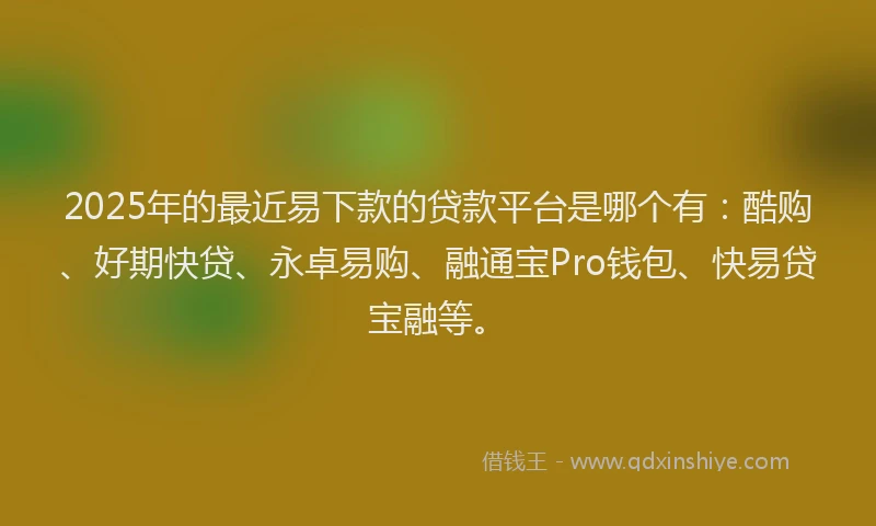 2025年的最近易下款的贷款平台是哪个有：酷购、好期快贷、永卓易购、融通宝Pro钱包、快易贷宝融等。
