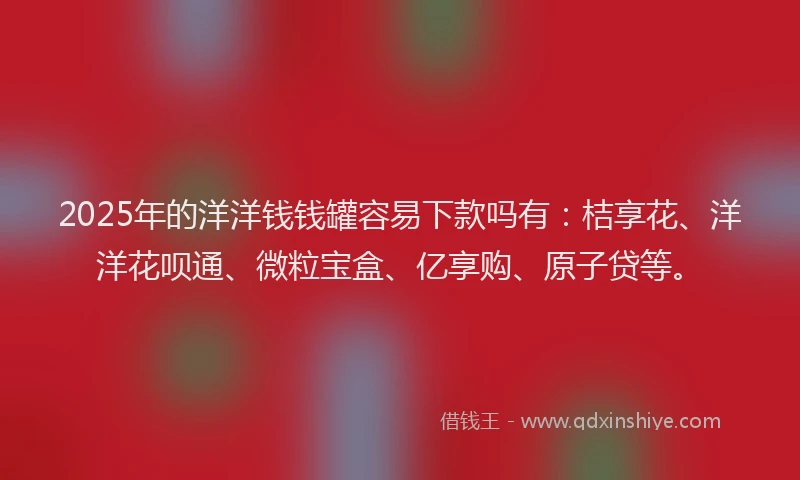 2025年的洋洋钱钱罐容易下款吗有：桔享花、洋洋花呗通、微粒宝盒、亿享购、原子贷等。