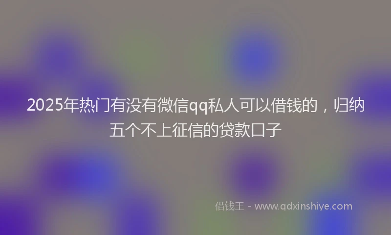 2025年热门有没有微信qq私人可以借钱的，归纳五个不上征信的贷款口子