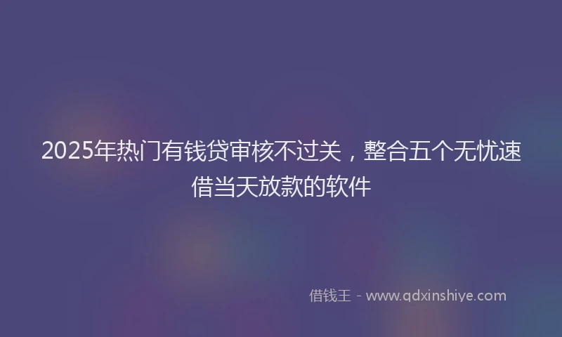 2025年热门有钱贷审核不过关，整合五个无忧速借当天放款的软件