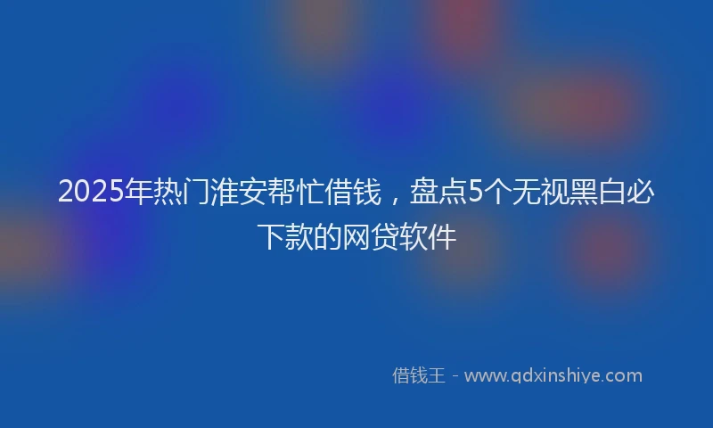 2025年热门淮安帮忙借钱，盘点5个无视黑白必下款的网贷软件