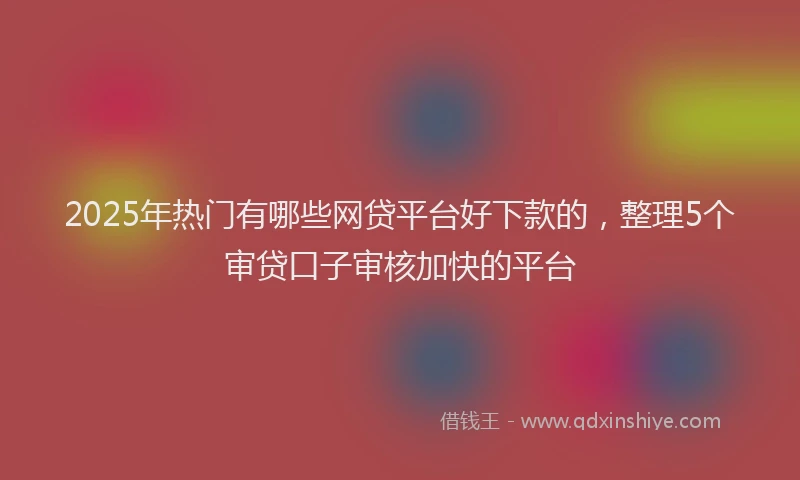 2025年热门有哪些网贷平台好下款的，整理5个审贷口子审核加快的平台