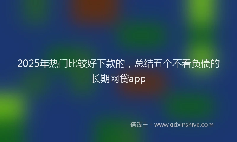 2025年热门比较好下款的，总结五个不看负债的长期网贷app