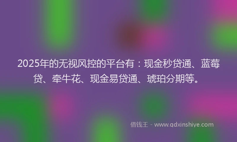 2025年的无视风控的平台有：现金秒贷通、蓝莓贷、牵牛花、现金易贷通、琥珀分期等。